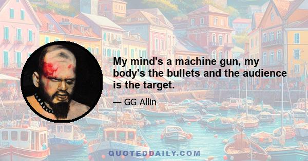 My mind's a machine gun, my body's the bullets and the audience is the target.