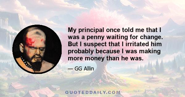 My principal once told me that I was a penny waiting for change. But I suspect that I irritated him probably because I was making more money than he was.