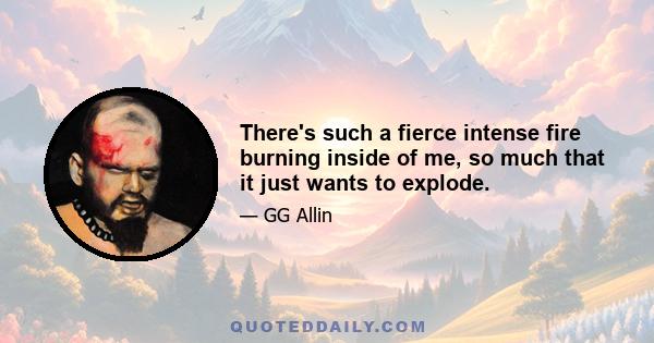 There's such a fierce intense fire burning inside of me, so much that it just wants to explode.