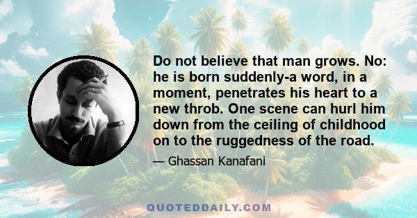 Do not believe that man grows. No: he is born suddenly-a word, in a moment, penetrates his heart to a new throb. One scene can hurl him down from the ceiling of childhood on to the ruggedness of the road.