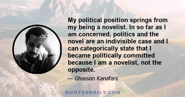 My political position springs from my being a novelist. In so far as I am concerned, politics and the novel are an indivisible case and I can categorically state that I became politically committed because I am a