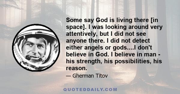 Some say God is living there [in space]. I was looking around very attentively, but I did not see anyone there. I did not detect either angels or gods....I don't believe in God. I believe in man - his strength, his