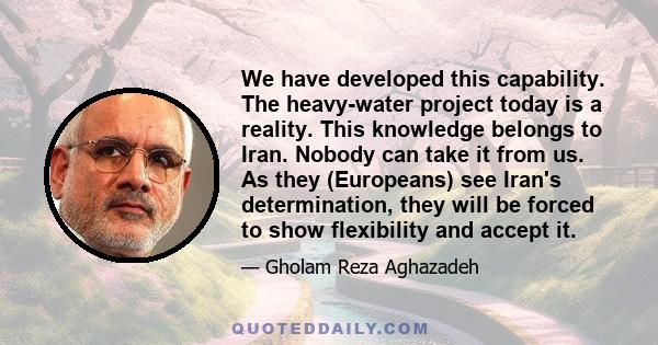 We have developed this capability. The heavy-water project today is a reality. This knowledge belongs to Iran. Nobody can take it from us. As they (Europeans) see Iran's determination, they will be forced to show