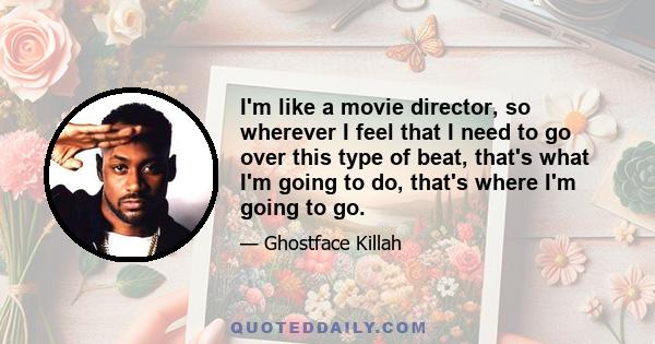 I'm like a movie director, so wherever I feel that I need to go over this type of beat, that's what I'm going to do, that's where I'm going to go.