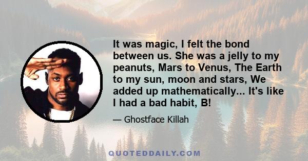 It was magic, I felt the bond between us. She was a jelly to my peanuts, Mars to Venus, The Earth to my sun, moon and stars, We added up mathematically... It's like I had a bad habit, B!