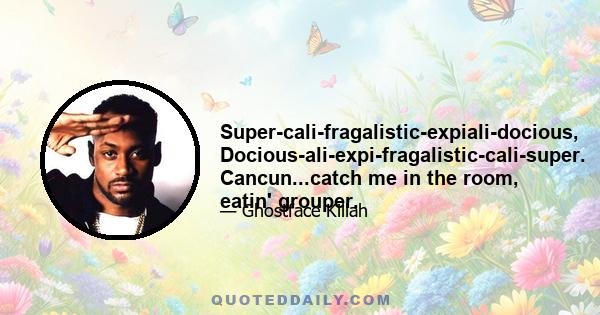 Super-cali-fragalistic-expiali-docious, Docious-ali-expi-fragalistic-cali-super. Cancun...catch me in the room, eatin' grouper.