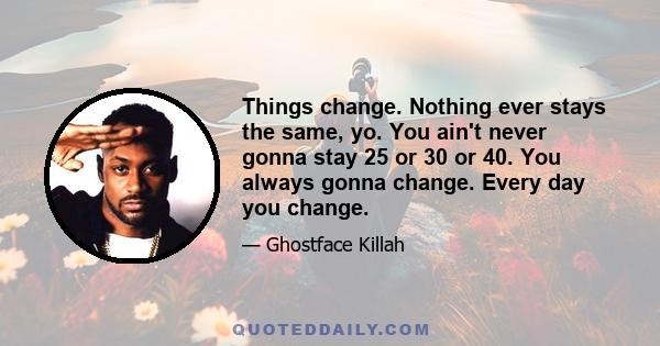 Things change. Nothing ever stays the same, yo. You ain't never gonna stay 25 or 30 or 40. You always gonna change. Every day you change.