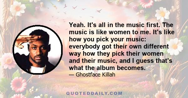 Yeah. It's all in the music first. The music is like women to me. It's like how you pick your music: everybody got their own different way how they pick their women and their music, and I guess that's what the album