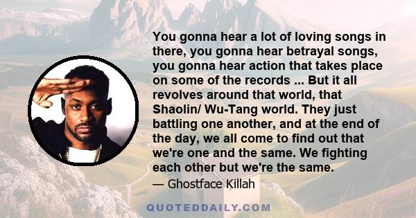 You gonna hear a lot of loving songs in there, you gonna hear betrayal songs, you gonna hear action that takes place on some of the records ... But it all revolves around that world, that Shaolin/ Wu-Tang world. They