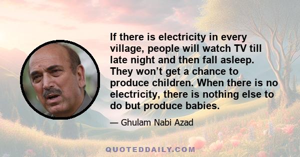 If there is electricity in every village, people will watch TV till late night and then fall asleep. They won’t get a chance to produce children. When there is no electricity, there is nothing else to do but produce