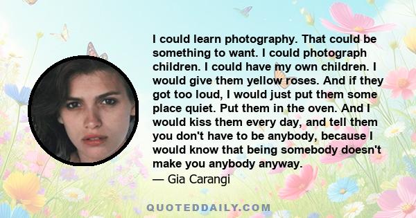 I could learn photography. That could be something to want. I could photograph children. I could have my own children. I would give them yellow roses. And if they got too loud, I would just put them some place quiet.