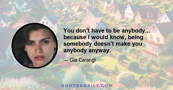 You don't have to be anybody... because I would know, being somebody doesn't make you anybody anyway.