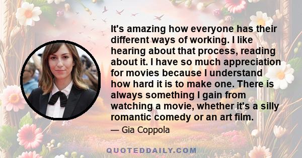 It's amazing how everyone has their different ways of working. I like hearing about that process, reading about it. I have so much appreciation for movies because I understand how hard it is to make one. There is always 