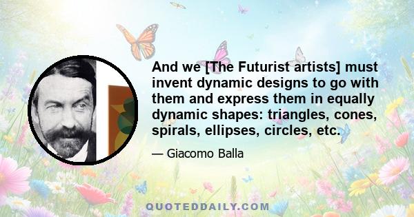 And we [The Futurist artists] must invent dynamic designs to go with them and express them in equally dynamic shapes: triangles, cones, spirals, ellipses, circles, etc.