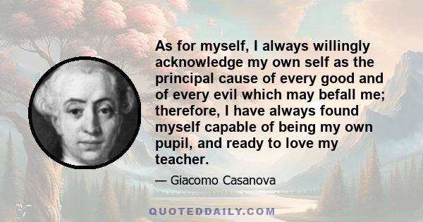 As for myself, I always willingly acknowledge my own self as the principal cause of every good and of every evil which may befall me; therefore, I have always found myself capable of being my own pupil, and ready to