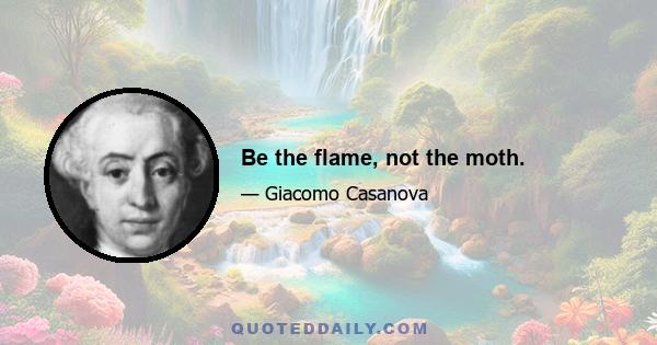 Be the flame, not the moth.