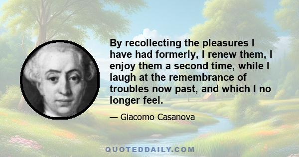 By recollecting the pleasures I have had formerly, I renew them, I enjoy them a second time, while I laugh at the remembrance of troubles now past, and which I no longer feel.