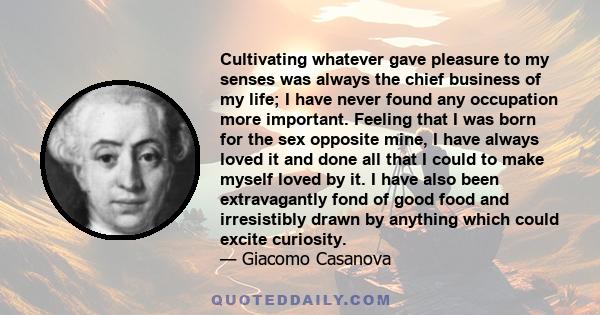 Cultivating whatever gave pleasure to my senses was always the chief business of my life; I have never found any occupation more important. Feeling that I was born for the sex opposite mine, I have always loved it and