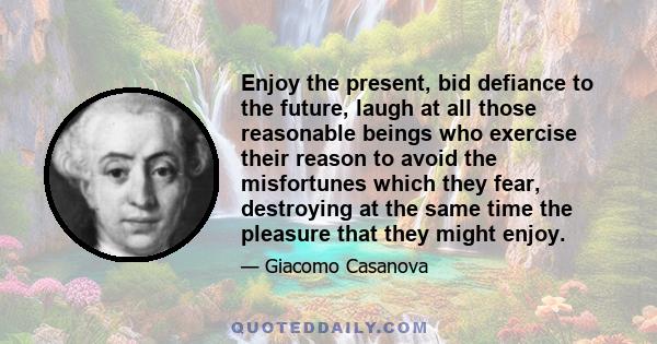 Enjoy the present, bid defiance to the future, laugh at all those reasonable beings who exercise their reason to avoid the misfortunes which they fear, destroying at the same time the pleasure that they might enjoy.