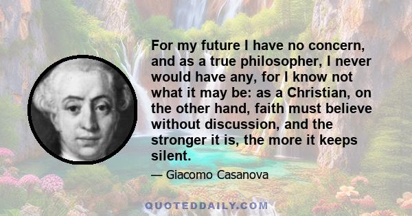 For my future I have no concern, and as a true philosopher, I never would have any, for I know not what it may be: as a Christian, on the other hand, faith must believe without discussion, and the stronger it is, the