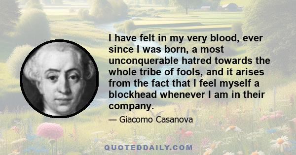 I have felt in my very blood, ever since I was born, a most unconquerable hatred towards the whole tribe of fools, and it arises from the fact that I feel myself a blockhead whenever I am in their company.