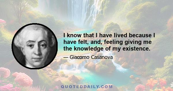 I know that I have lived because I have felt, and, feeling giving me the knowledge of my existence.