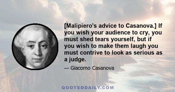 [Malipiero's advice to Casanova.] If you wish your audience to cry, you must shed tears yourself, but if you wish to make them laugh you must contrive to look as serious as a judge.