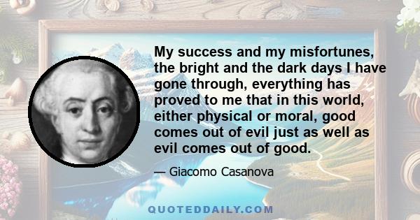 My success and my misfortunes, the bright and the dark days I have gone through, everything has proved to me that in this world, either physical or moral, good comes out of evil just as well as evil comes out of good.