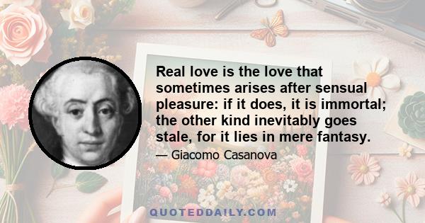 Real love is the love that sometimes arises after sensual pleasure: if it does, it is immortal; the other kind inevitably goes stale, for it lies in mere fantasy.