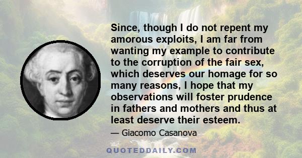 Since, though I do not repent my amorous exploits, I am far from wanting my example to contribute to the corruption of the fair sex, which deserves our homage for so many reasons, I hope that my observations will foster 