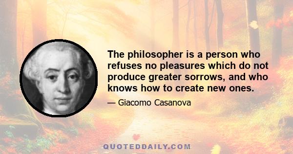 The philosopher is a person who refuses no pleasures which do not produce greater sorrows, and who knows how to create new ones.