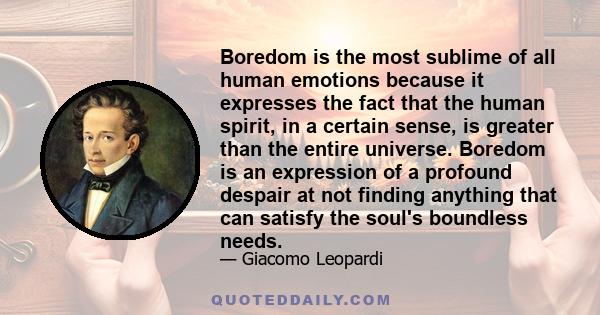 Boredom is the most sublime of all human emotions because it expresses the fact that the human spirit, in a certain sense, is greater than the entire universe. Boredom is an expression of a profound despair at not