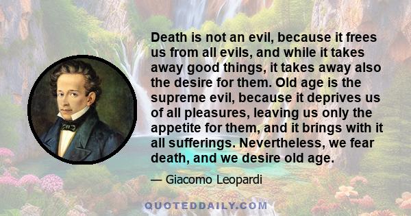 Death is not an evil, because it frees us from all evils, and while it takes away good things, it takes away also the desire for them. Old age is the supreme evil, because it deprives us of all pleasures, leaving us