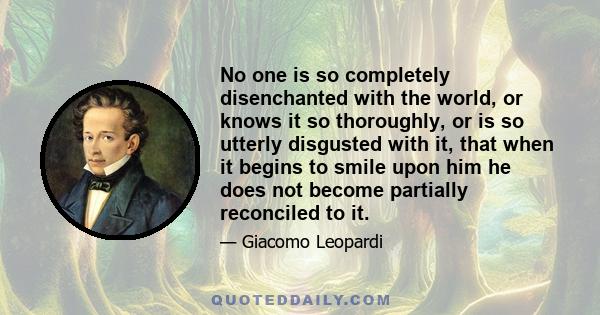 No one is so completely disenchanted with the world, or knows it so thoroughly, or is so utterly disgusted with it, that when it begins to smile upon him he does not become partially reconciled to it.