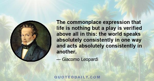 The commonplace expression that life is nothing but a play is verified above all in this: the world speaks absolutely consistently in one way and acts absolutely consistently in another.