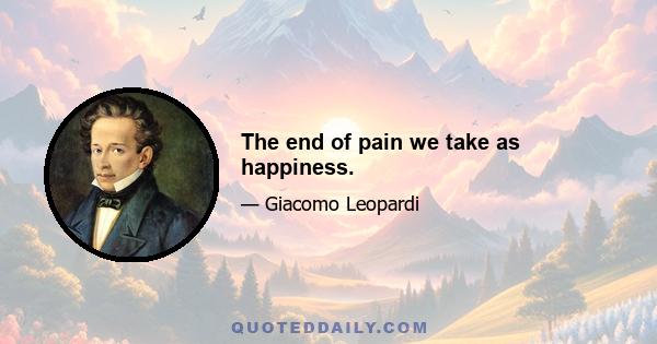 The end of pain we take as happiness.