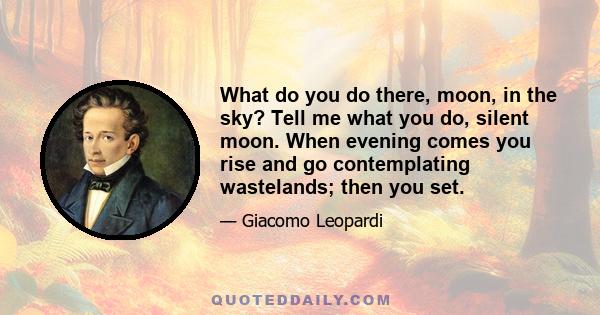 What do you do there, moon, in the sky? Tell me what you do, silent moon. When evening comes you rise and go contemplating wastelands; then you set.