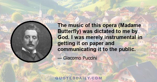 The music of this opera (Madame Butterfly) was dictated to me by God. I was merely instrumental in getting it on paper and communicating it to the public.