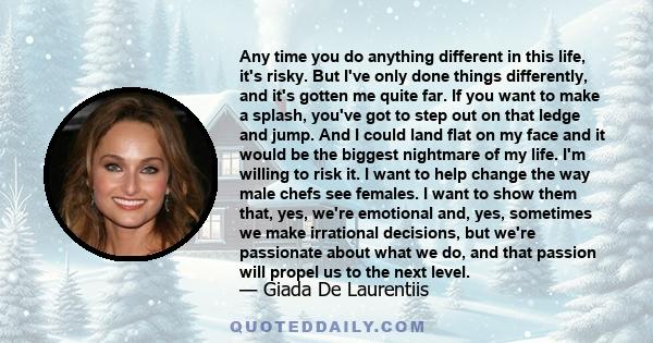 Any time you do anything different in this life, it's risky. But I've only done things differently, and it's gotten me quite far. If you want to make a splash, you've got to step out on that ledge and jump. And I could