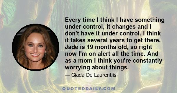 Every time I think I have something under control, it changes and I don't have it under control. I think it takes several years to get there. Jade is 19 months old, so right now I'm on alert all the time. And as a mom I 