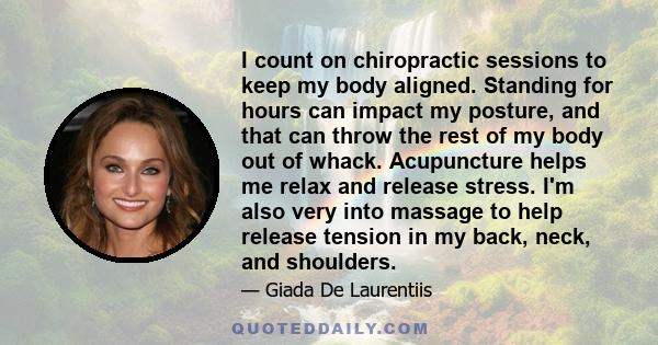 I count on chiropractic sessions to keep my body aligned. Standing for hours can impact my posture, and that can throw the rest of my body out of whack. Acupuncture helps me relax and release stress. I'm also very into