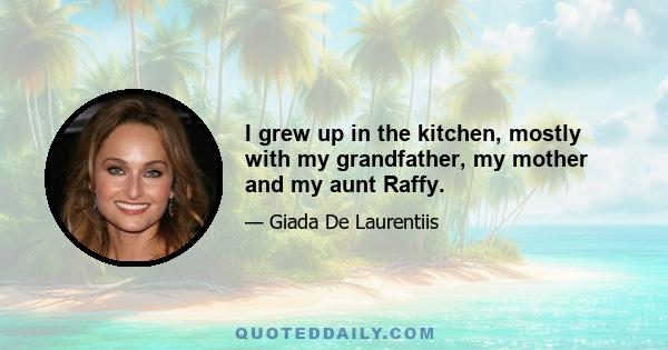 I grew up in the kitchen, mostly with my grandfather, my mother and my aunt Raffy.