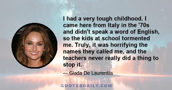 I had a very tough childhood. I came here from Italy in the '70s and didn't speak a word of English, so the kids at school tormented me. Truly, it was horrifying the names they called me, and the teachers never really