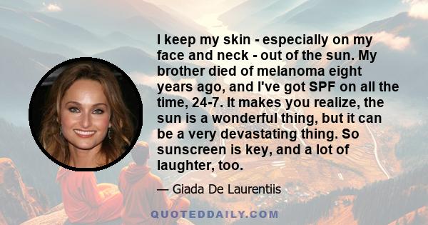 I keep my skin - especially on my face and neck - out of the sun. My brother died of melanoma eight years ago, and I've got SPF on all the time, 24-7. It makes you realize, the sun is a wonderful thing, but it can be a