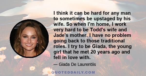 I think it can be hard for any man to sometimes be upstaged by his wife. So when I'm home, I work very hard to be Todd's wife and Jade's mother. I have no problem going back to those traditional roles. I try to be