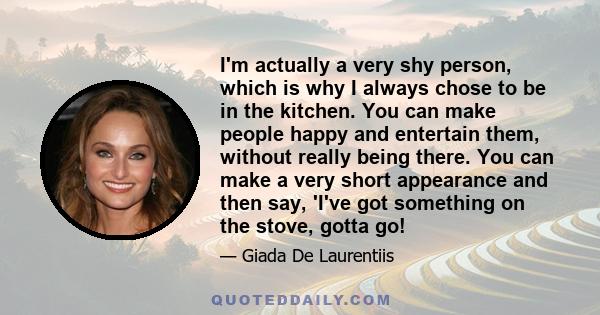 I'm actually a very shy person, which is why I always chose to be in the kitchen. You can make people happy and entertain them, without really being there. You can make a very short appearance and then say, 'I've got