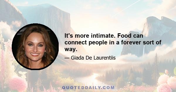 It's more intimate. Food can connect people in a forever sort of way.