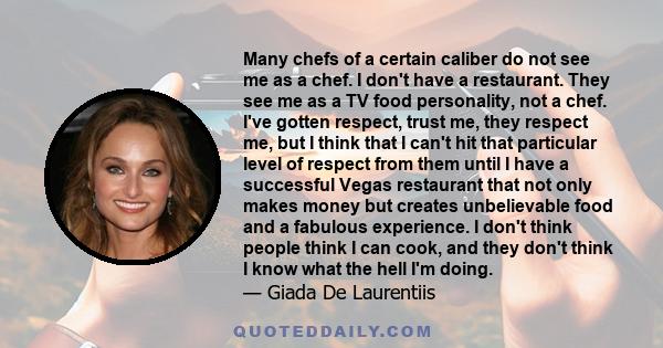 Many chefs of a certain caliber do not see me as a chef. I don't have a restaurant. They see me as a TV food personality, not a chef. I've gotten respect, trust me, they respect me, but I think that I can't hit that