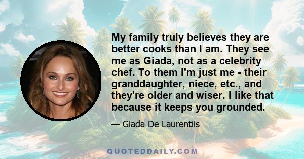 My family truly believes they are better cooks than I am. They see me as Giada, not as a celebrity chef. To them I'm just me - their granddaughter, niece, etc., and they're older and wiser. I like that because it keeps