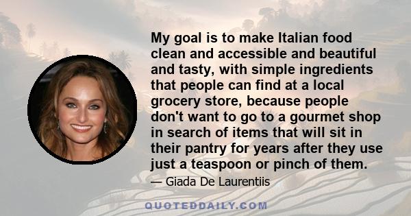 My goal is to make Italian food clean and accessible and beautiful and tasty, with simple ingredients that people can find at a local grocery store, because people don't want to go to a gourmet shop in search of items